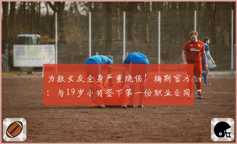 为救女友全身严重烧伤！梅斯官方：与19岁小将签下第一份职业合同