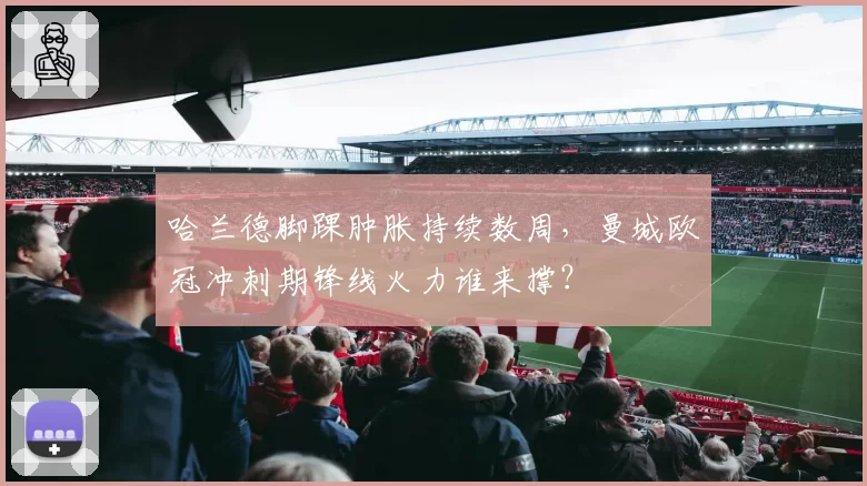 哈兰德脚踝肿胀持续数周，曼城欧冠冲刺期锋线火力谁来撑？
