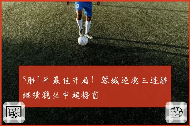 5胜1平最佳开局！蓉城逆境三连胜继续稳坐中超榜首