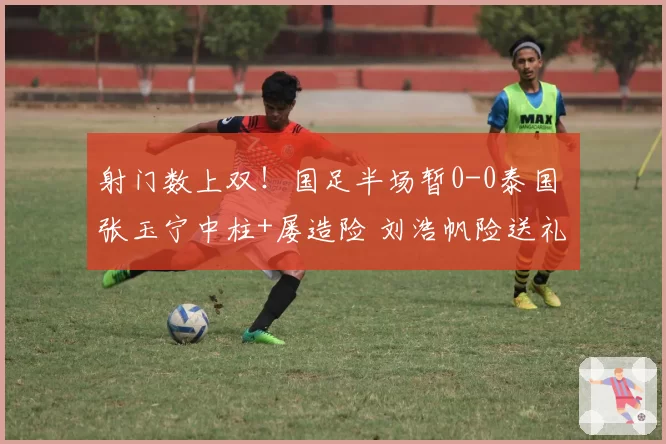 射门数上双!国足半场暂0-0泰国 张玉宁中柱+屡造险 刘浩帆险送礼