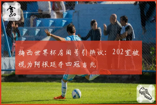 梅西世界杯房间号引热议:202室被视为阿根廷夺四冠吉兆