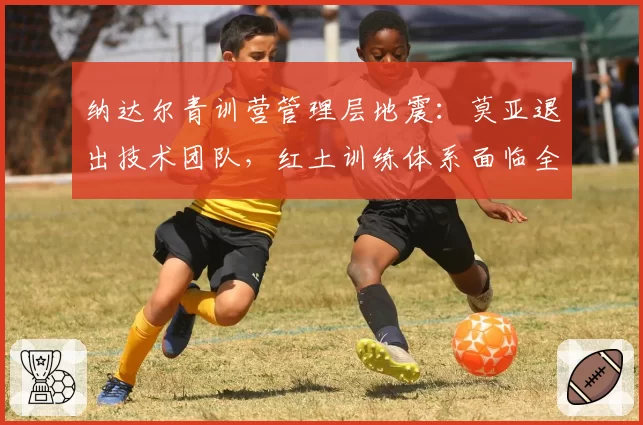 纳达尔青训营管理层地震：莫亚退出技术团队，红土训练体系面临全面升级