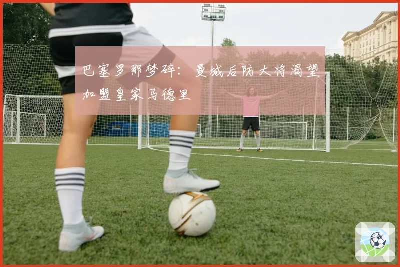 巴塞罗那梦碎:曼城后防大将渴望加盟皇家马德里