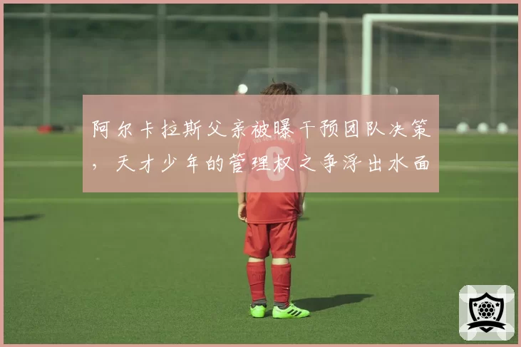 阿尔卡拉斯父亲被曝干预团队决策，天才少年的管理权之争浮出水面