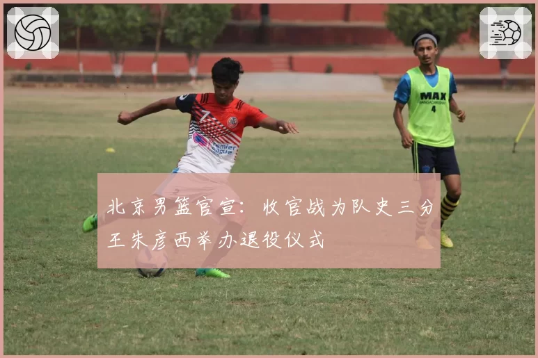 北京男篮官宣：收官战为队史三分王朱彦西举办退役仪式