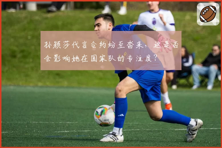 孙颖莎代言合约纷至沓来，这是否会影响她在国家队的专注度？