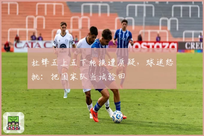 杜锋五上五下轮换遭质疑,球迷怒批:把国家队当试验田
