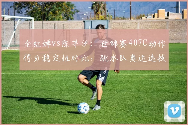 全红婵vs陈芋汐：世锦赛407C动作得分稳定性对比，跳水队奥运选拔内部竞争加剧