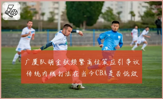 广厦队胡金秋频繁高位策应引争议 传统内线打法在当今CBA是否低效？