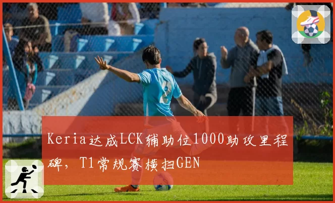 Keria达成LCK辅助位1000助攻里程碑，T1常规赛横扫GEN