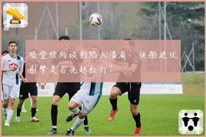 哈登续约谈判陷入僵局,快船进攻引擎是否亮起红灯?