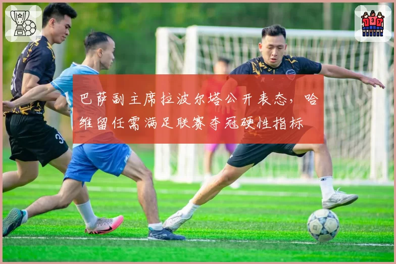 巴萨副主席拉波尔塔公开表态，哈维留任需满足联赛夺冠硬性指标