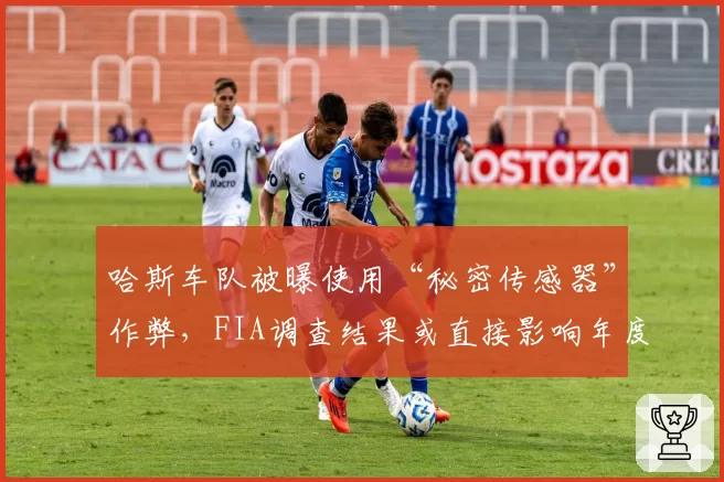 哈斯车队被曝使用“秘密传感器”作弊,FIA调查结果或直接影响年度分红
