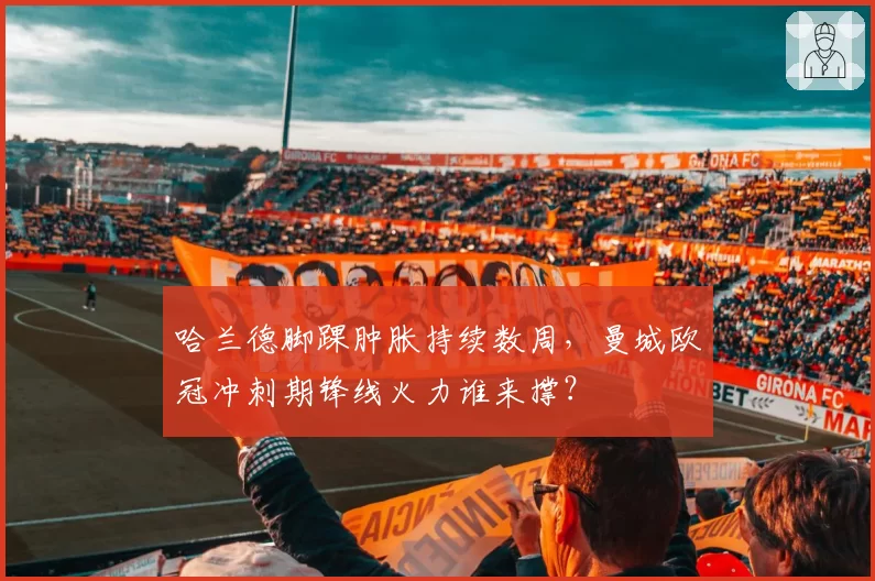 哈兰德脚踝肿胀持续数周，曼城欧冠冲刺期锋线火力谁来撑？