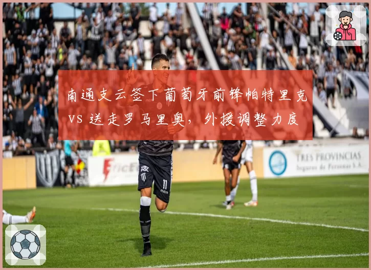 南通支云签下葡萄牙前锋帕特里克 vs 送走罗马里奥，外援调整力度天差地别