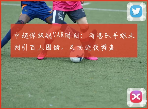 中超保级战VAR时刻:海港队手球未判引百人围堵,足协连夜调查