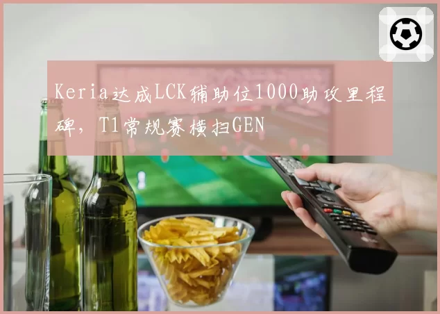 Keria达成LCK辅助位1000助攻里程碑，T1常规赛横扫GEN