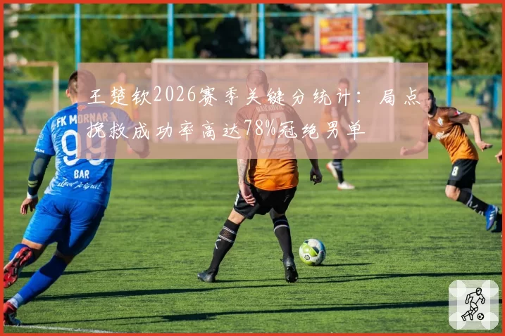 王楚钦2026赛季关键分统计:局点挽救成功率高达78%冠绝男单