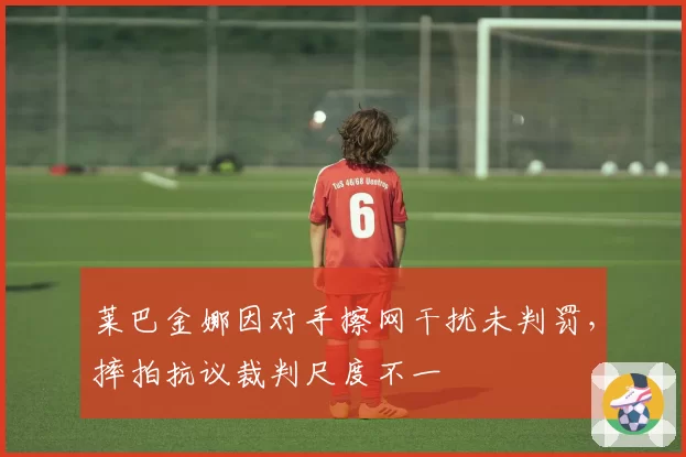 莱巴金娜因对手擦网干扰未判罚,摔拍抗议裁判尺度不一