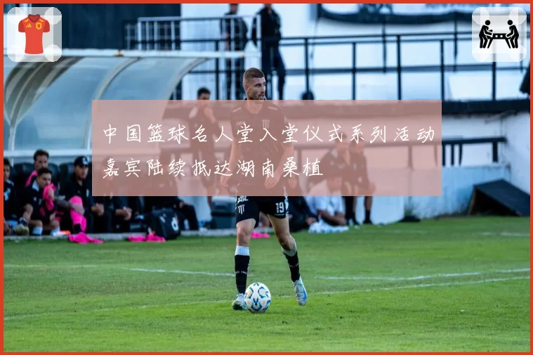 中国篮球名人堂入堂仪式系列活动嘉宾陆续抵达湖南桑植