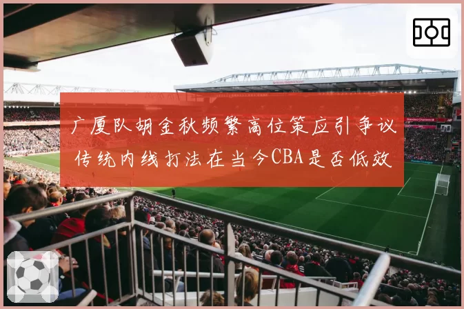 广厦队胡金秋频繁高位策应引争议 传统内线打法在当今CBA是否低效？
