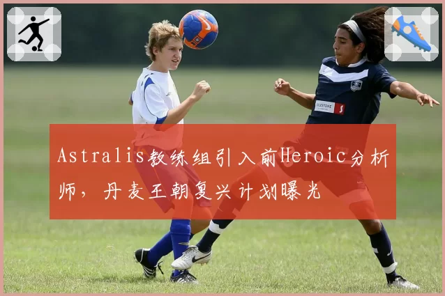 Astralis教练组引入前Heroic分析师，丹麦王朝复兴计划曝光