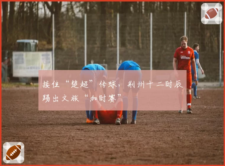 接住“楚超”传球,荆州十二时辰踢出文旅“加时赛”