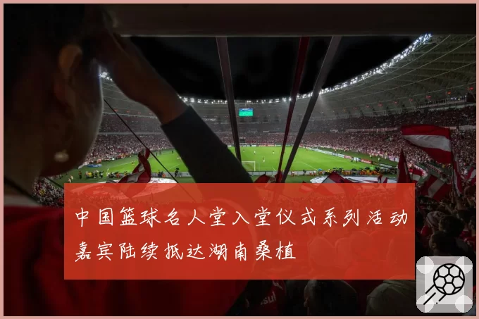 中国篮球名人堂入堂仪式系列活动嘉宾陆续抵达湖南桑植