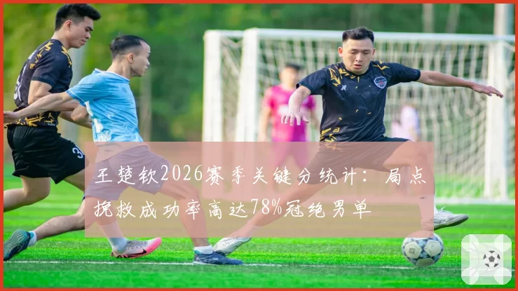 王楚钦2026赛季关键分统计:局点挽救成功率高达78%冠绝男单