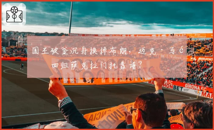国王破釜沉舟换掉布朗，迈克·马龙回归萨克拉门托靠谱？