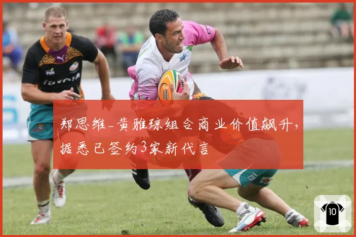 郑思维_黄雅琼组合商业价值飙升，据悉已签约3家新代言