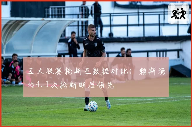 五大联赛抢断王数据对比：赖斯场均4.1次抢断断层领先