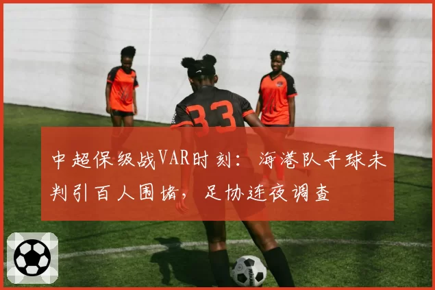 中超保级战VAR时刻:海港队手球未判引百人围堵,足协连夜调查