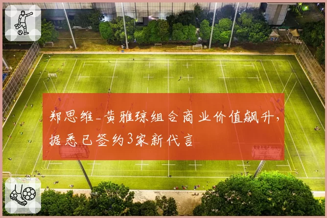 郑思维_黄雅琼组合商业价值飙升，据悉已签约3家新代言