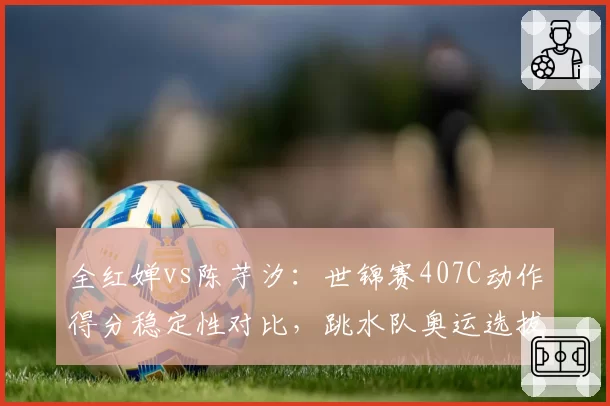 全红婵vs陈芋汐：世锦赛407C动作得分稳定性对比，跳水队奥运选拔内部竞争加剧